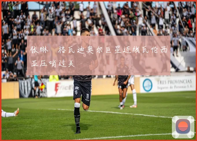 张琳芃格瓦迪奥尔巨星连线瓦伦西亚压哨过关