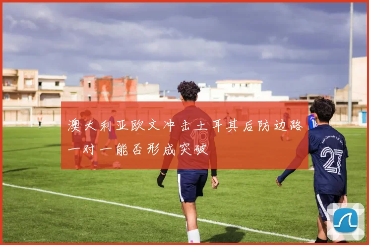 澳大利亚欧文冲击土耳其后防边路一对一能否形成突破