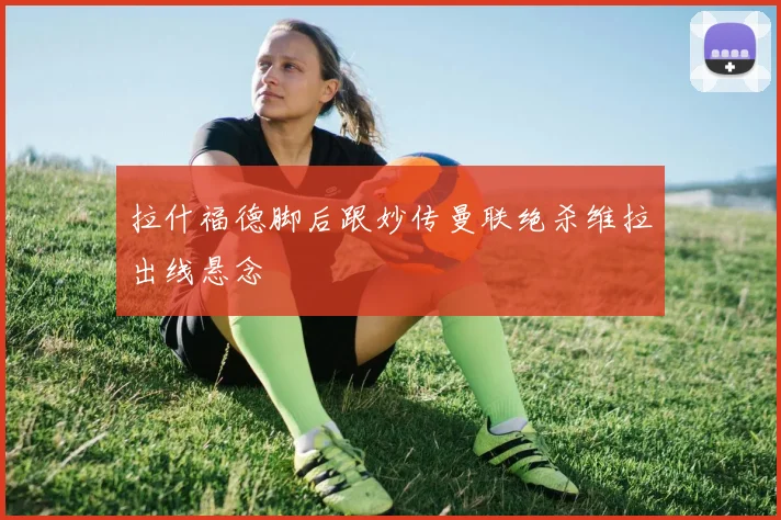 拉什福德脚后跟妙传曼联绝杀维拉出线悬念