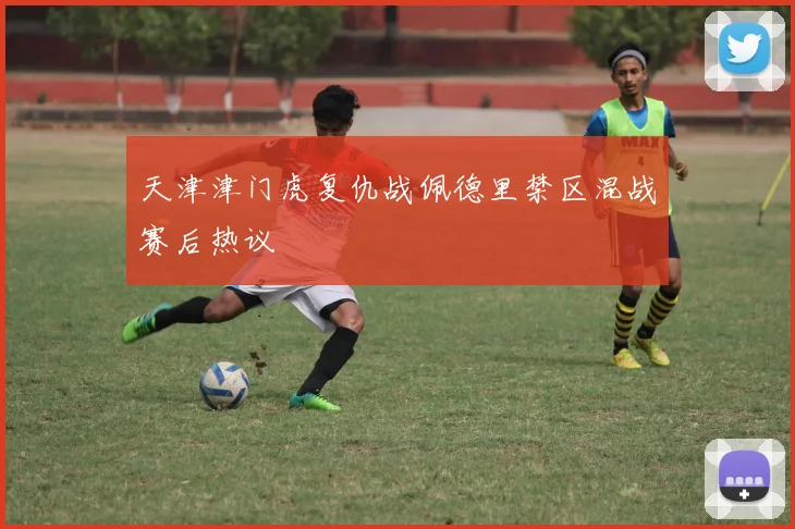 天津津门虎复仇战佩德里禁区混战赛后热议