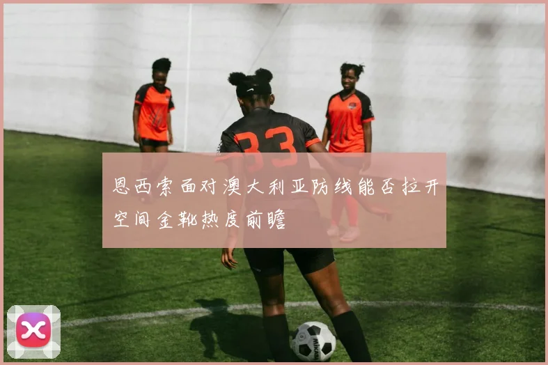 恩西索面对澳大利亚防线能否拉开空间金靴热度前瞻