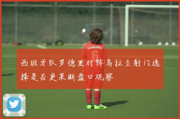 西班牙队罗德里对阵乌拉圭射门选择是否更果断盘口观察