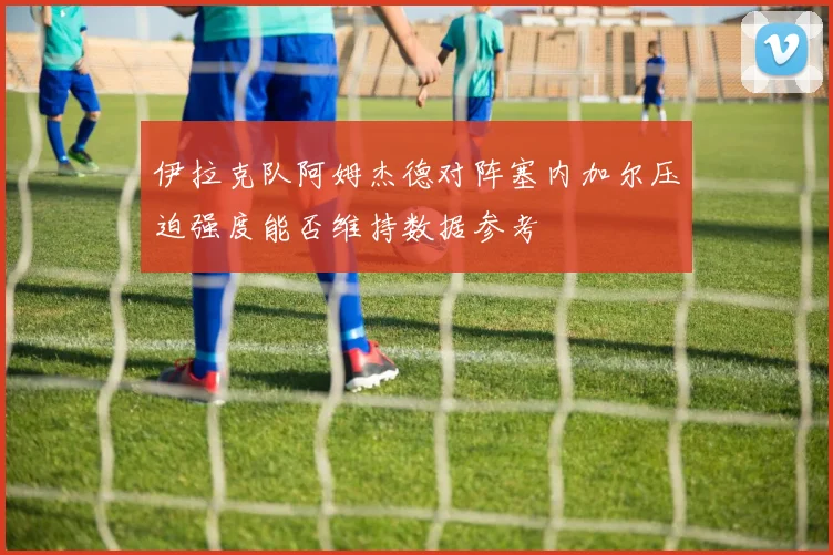 伊拉克队阿姆杰德对阵塞内加尔压迫强度能否维持数据参考
