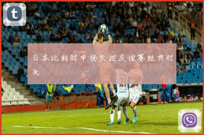 日本比利时中场失控友谊赛经典对决