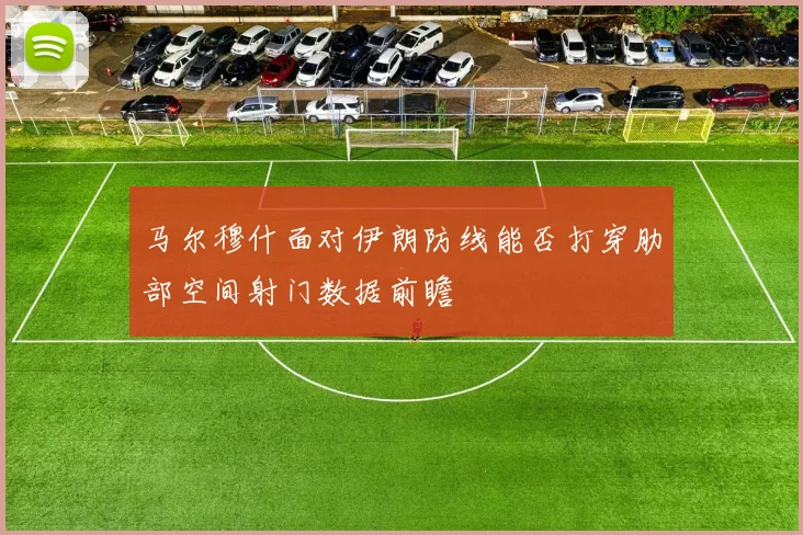 马尔穆什面对伊朗防线能否打穿肋部空间射门数据前瞻