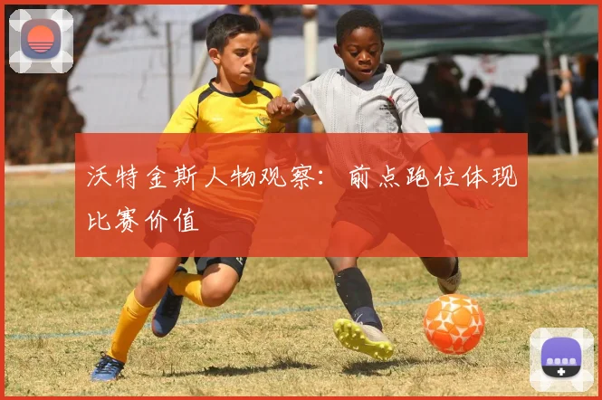 沃特金斯人物观察：前点跑位体现比赛价值