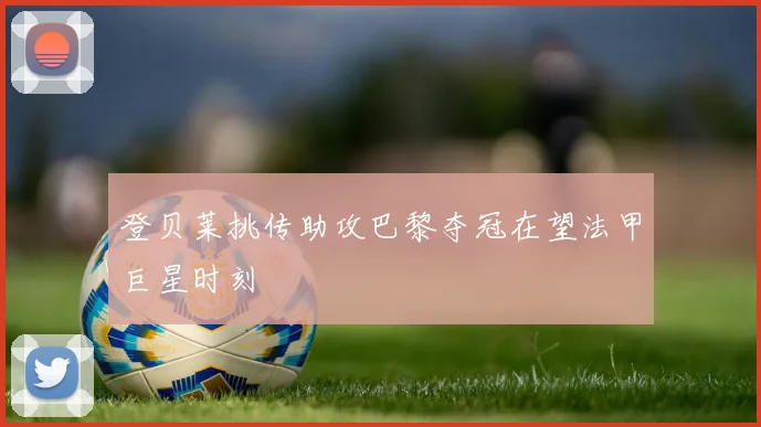 登贝莱挑传助攻巴黎夺冠在望法甲巨星时刻