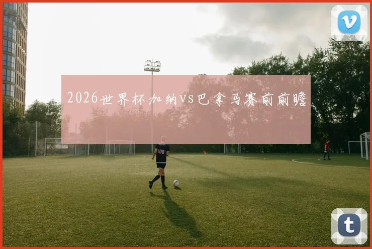 2026世界杯加纳vs巴拿马赛前前瞻