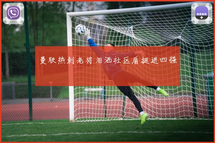 曼联热刺老将泪洒社区盾挺进四强