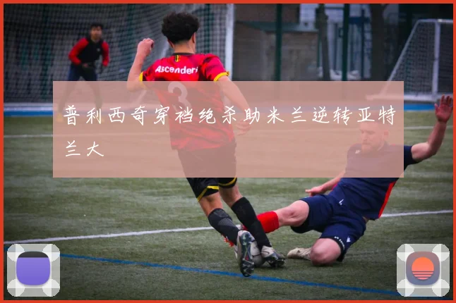 普利西奇穿裆绝杀助米兰逆转亚特兰大