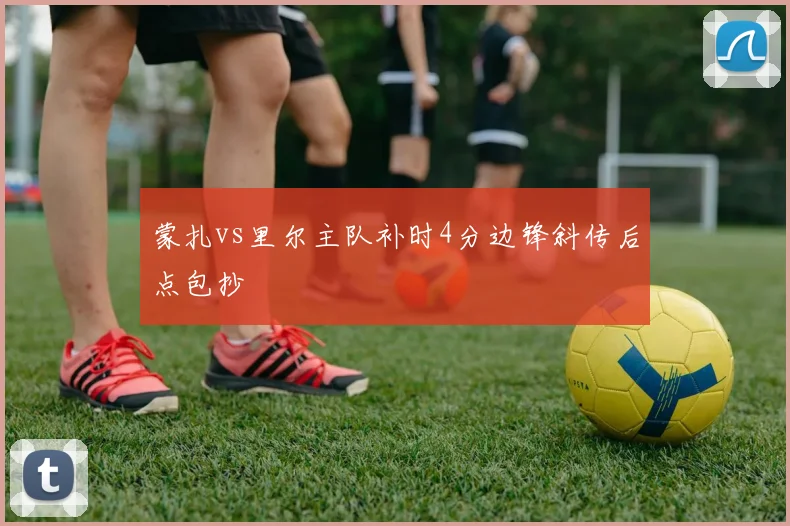 蒙扎vs里尔主队补时4分边锋斜传后点包抄